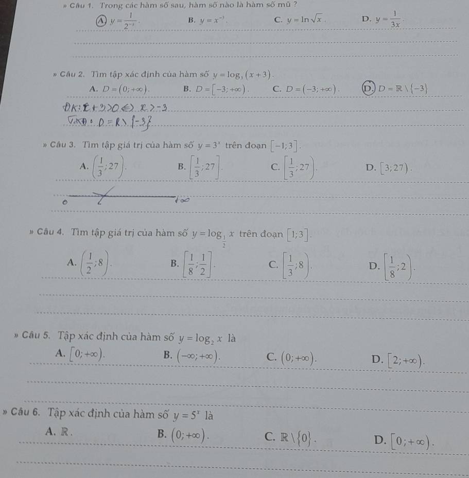 # Cầu 1. Trong các hàm số sau, hàm số nào là hàm số mũ ?
a y= 1/2^(-x) . B. y=x^(-3). C. y=ln sqrt(x). D. y= 1/3x . 
* Cầu 2. Tìm tập xác định của hàm số y=log _3(x+3).
A. D=(0;+∈fty ). B. D=[-3;+∈fty ). C. D=(-3;+∈fty ). D. D=R/ -3
Cầu 3. Tìm tập giá trị của hàm số y=3^x trên đoạn [-1;3].
A. ( 1/3 ;27). B. [ 1/3 ;27]. C. [ 1/3 ;27). D. [3;27). 
。
too
Câu 4. Tìm tập giá trị của hàm số y=log _ 1/2 x trên đoạn [1;3].
A. ( 1/2 ;8). [ 1/8 ; 1/2 ]. C. [ 1/3 ;8). D. [ 1/8 ;2). 
B.
* Câu 5. Tập xác định của hàm số y=log _2x là
B.
A. [0;+∈fty ). (-∈fty ;+∈fty ). C. (0;+∈fty ). D. [2;+∈fty ). 
* Câu 6. Tập xác định của hàm số y=5^x1 a
A. R . B. (0;+∈fty ). C. R| 0. D. [0;+∈fty ).