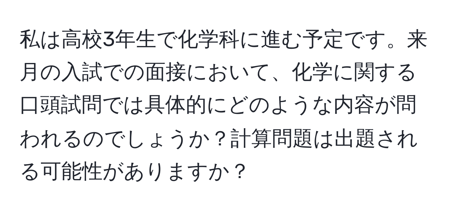 私は高校3年生で化学科に進む予定です。来月の入試での面接において、化学に関する口頭試問では具体的にどのような内容が問われるのでしょうか？計算問題は出題される可能性がありますか？