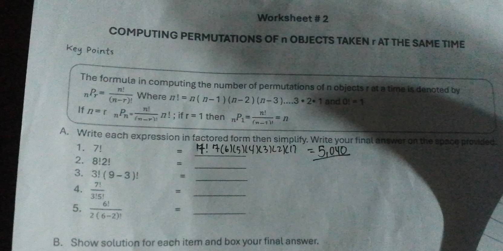 Worksheet # 2 
COMPUTING PERMUTATIONS OF n OBJECTS TAKEN r AT THE SAME TIME 
Key Points 
The formula in computing the number of permutations of n objects r at a time is denoted by
_nP_r= n!/(n-r)!  Where n!=n(n-1)(n-2)(n-3)....3· 2· 1 and O!=1
If n=r_nP_n= n!/(n-r)! n!; if r=1 then _nP_1= n!/(n-1)! =n
A. Write each expression in factored form then simplify. Write your final answer on the space provided. 
1. 7! =
2. 8!2!
_ 
_ 
= 
3. 3!(9-3)!
_ 
_= 
4.  7!/3!5! 
_ 
= 
5.  6!/2(6-2)! 
_ 
= 
B. Show solution for each item and box your final answer.