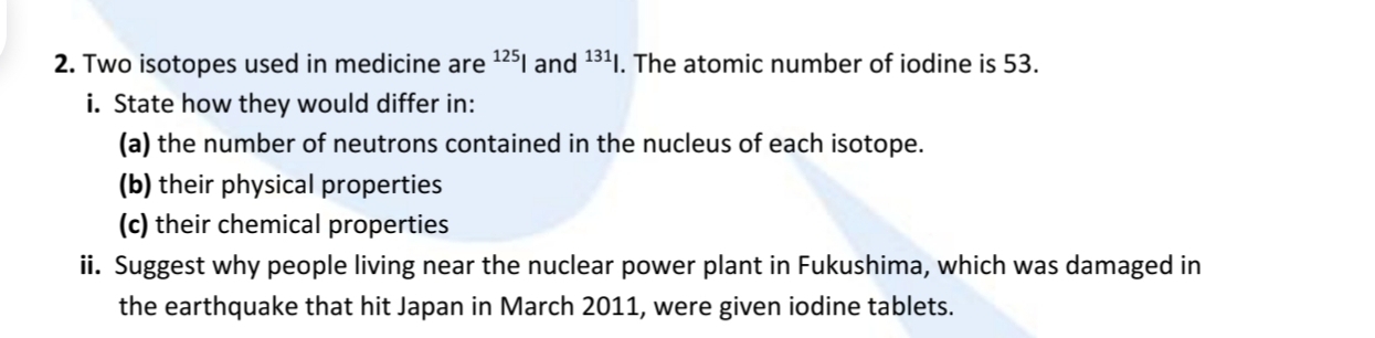 Two isotopes used in medicine are^(125)| and^(131)|. The atomic number of iodine is 53. 
i. State how they would differ in: 
(a) the number of neutrons contained in the nucleus of each isotope. 
(b) their physical properties 
(c) their chemical properties 
ii. Suggest why people living near the nuclear power plant in Fukushima, which was damaged in 
the earthquake that hit Japan in March 2011, were given iodine tablets.