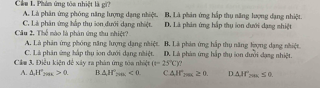 Phản ứng tỏa nhiệt là gì?
A. Là phản ứng phóng năng lượng dạng nhiệt. B. Là phản ứng hấp thụ năng lượng dạng nhiệt.
C. Là phản ứng hấp thụ ion dưới dạng nhiệt. D. Là phản ứng hấp thụ ion dưới dạng nhiệt
Câu 2. Thế nào là phản ứng thu nhiệt? .
A. Là phản ứng phóng năng lượng dạng nhiệt. B. Là phản ứng hấp thụ năng lượng dạng nhiệt.
C. Là phản ứng hấp thụ ion dưới dạng nhiệt. D. Là phản ứng hấp thụ ion dưới dạng nhiệt.
Câu 3. Điều kiện để xảy ra phản ứng tỏa nhiệt (t=25°C) ?
A. △ _rH°_298K>0. B. △ _rH°_298K<0</tex>. C. △ _rH°_298K≥ 0. D. △ _rH°_298K≤ 0.