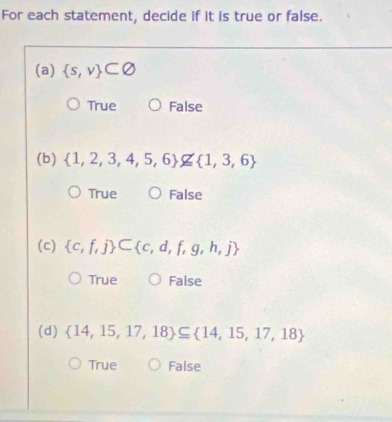 For each statement, decide if it is true or false.
(a)  s,v ⊂ varnothing
True False
(b)  1,2,3,4,5,6 nsubseteq  1,3,6
True False
(c)  c,f,j ⊂  c,d,f,g,h,j
True False
(d)  14,15,17,18 ⊂eq  14,15,17,18
True False