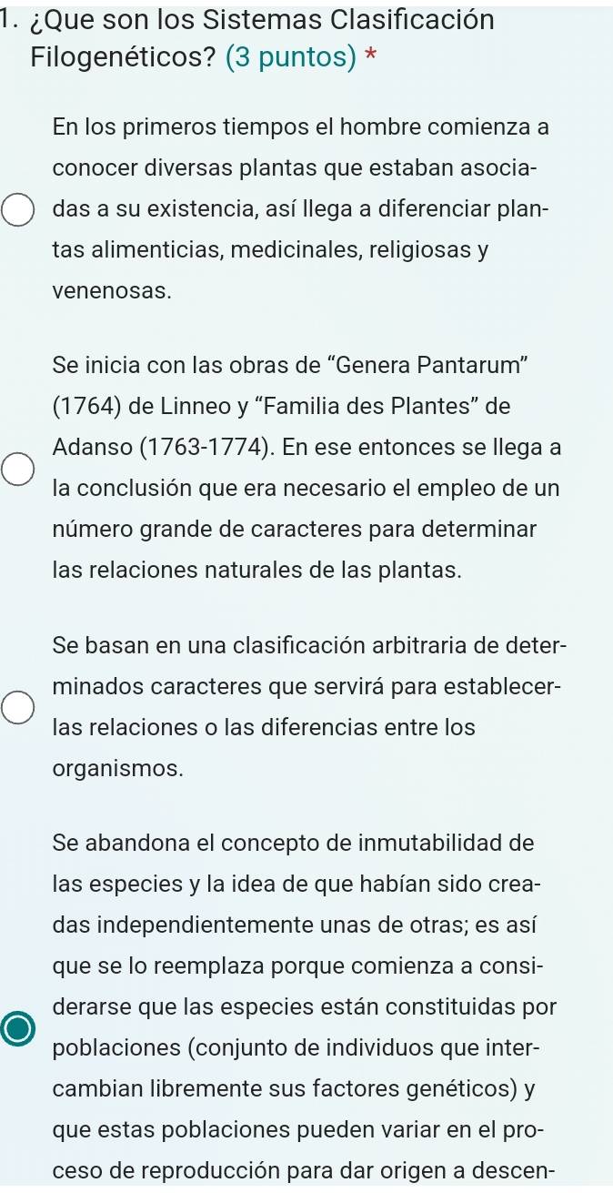 ¿Que son los Sistemas Clasificación
Filogenéticos? (3 puntos) *
En los primeros tiempos el hombre comienza a
conocer diversas plantas que estaban asocia-
das a su existencia, así llega a diferenciar plan-
tas alimenticias, medicinales, religiosas y
venenosas.
Se inicia con las obras de “Genera Pantarum”
(1764) de Linneo y “Familia des Plantes” de
Adanso (1763-1774). En ese entonces se llega a
la conclusión que era necesario el empleo de un
número grande de caracteres para determinar
las relaciones naturales de las plantas.
Se basan en una clasificación arbitraria de deter-
minados caracteres que servirá para establecer-
las relaciones o las diferencias entre los
organismos.
Se abandona el concepto de inmutabilidad de
las especies y la idea de que habían sido crea-
das independientemente unas de otras; es así
que se lo reemplaza porque comienza a consi-
derarse que las especies están constituidas por
poblaciones (conjunto de individuos que inter-
cambian libremente sus factores genéticos) y
que estas poblaciones pueden variar en el pro-
ceso de reproducción para dar origen a descen-