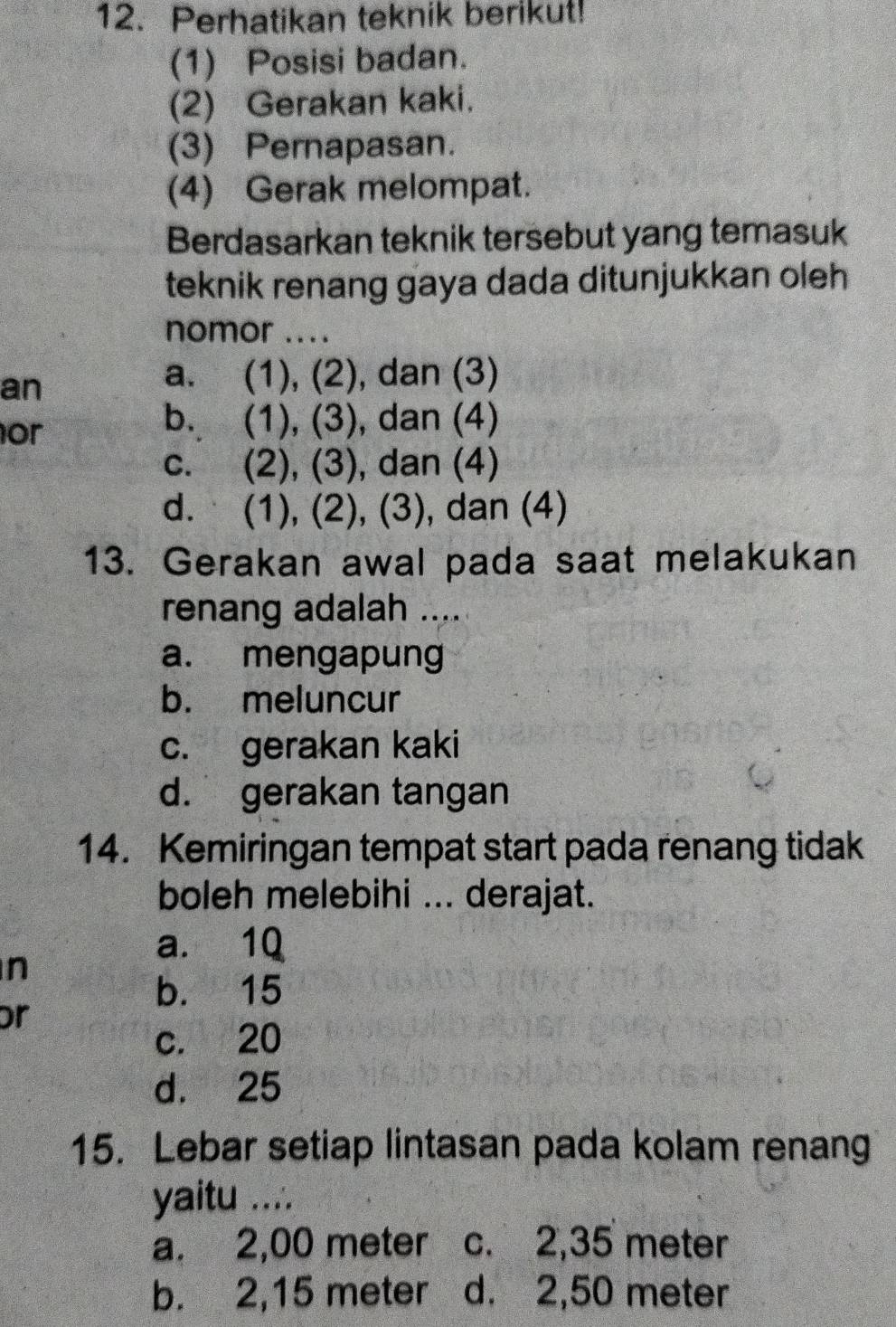 Perhatikan teknik berikut!
(1) Posisi badan.
(2) Gerakan kaki.
(3) Pernapasan.
(4) Gerak melompat.
Berdasarkan teknik tersebut yang temasuk
teknik renang gaya dada ditunjukkan oleh 
nomor ....
an
a. (1), (2), dan (3)
or
b. (1), (3), dan (4)
c. (2), (3), dan (4)
d. (1), (2), (3), dan (4)
13. Gerakan awal pada saat melakukan
renang adalah ....
a. mengapung
b. meluncur
c. gerakan kaki
d. gerakan tangan
14. Kemiringan tempat start pada renang tidak
boleh melebihi ... derajat.
a. 1Q
n
b. 15
or
c. 20
d. 25
15. Lebar setiap lintasan pada kolam renang
yaitu ....
a. 2,00 meter c. 2,35 meter
b. 2,15 meter d. 2,50 meter