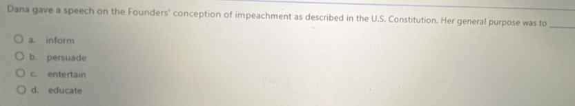 Dana gave a speech on the Founders' conception of impeachment as described in the U.S. Constitution. Her general purpose was to_
a. inform
b. persuade
c. entertain
d. educate