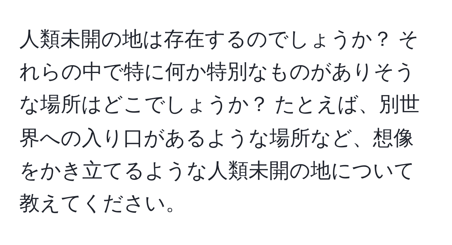 人類未開の地は存在するのでしょうか？ それらの中で特に何か特別なものがありそうな場所はどこでしょうか？ たとえば、別世界への入り口があるような場所など、想像をかき立てるような人類未開の地について教えてください。