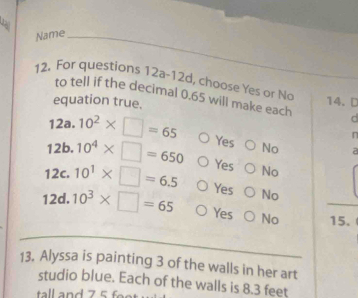 dai
Name
12. For questions 12a-12d, choose Yes or No 14.D
to tell if the decimal 0.65 will make each d
equation true.
12a.10^2* □ =65 Yes No
n
a
12b.10^4* □ =650 Yes No
1 7- 10^1* □ =6.5 Yes No
12d. 10^3* □ =65 Yes No 15.
13. Alyssa is painting 3 of the walls in her art
studio blue. Each of the walls is 8.3 feet
tall and 75