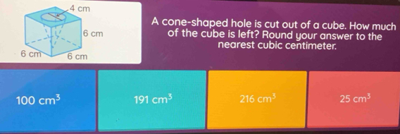 A cone-shaped hole is cut out of a cube. How much
of the cube is left? Round your answer to the
nearest cubic centimeter.
100cm^3
191cm^3 216cm^3 25cm^3