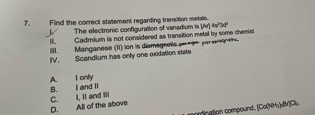 Find the correct statement regarding transition metals.
The electronic configuration of vanadium is [Ar] 4s^23d^3
II. Cadmium is not considered as transition metal by some chemist
III. Manganese (II) ion is diamagnetic paragm parqnognenc
IV. Scandium has only one oxidation state
A. I only
B. 、 I and II
C. I, II and III
D. All of the above
cordination compound, [Co(NH_3)_5Br]Cl_2.