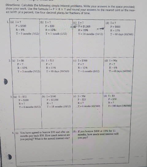 Directions: Calculate the following simple interest problems. Write your answers in the space provided;
show your work. Use the formula I=P* R* T and round your answers to the nearest cent or the near-
est tenth of a percent. Use four decimal places for fractions of time
1