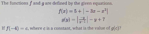 The functions f and g are defined by the given equations.
f(x)=5+|-3x-x^2|
g(y)=| (-y)/y-1 |-y+7
If f(-4)=c , where c is a constant, what is the value of g(c) ?