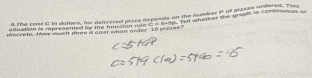 The cost C in dollars, for delivered pizza depends on the number P of pizzas ordered. This 
discrete. How much does it cost when order 10 pizzas? C=5+9p. Tell whether the graph is continuous or 
situation is represented by the function rule