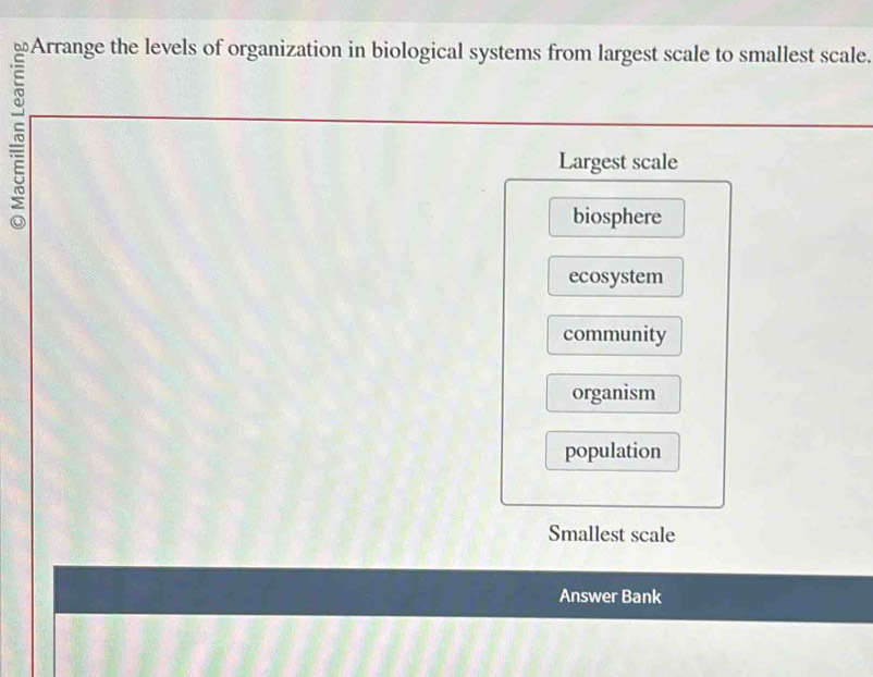 Arrange the levels of organization in biological systems from largest scale to smallest scale.
Largest scale
biosphere
ecosystem
community
organism
population
Smallest scale
Answer Bank