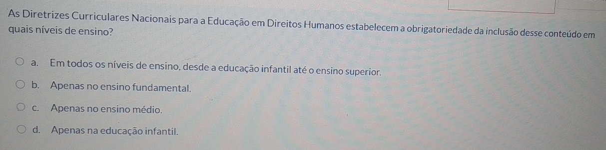 As Diretrizes Curriculares Nacionais para a Educação em Direitos Humanos estabelecem a obrigatoriedade da inclusão desse conteúdo em
quais níveis de ensino?
a. Em todos os níveis de ensino, desde a educação infantil até o ensino superior.
b. Apenas no ensino fundamental.
c. Apenas no ensino médio.
d. Apenas na educação infantil.