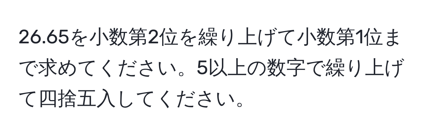 26.65を小数第2位を繰り上げて小数第1位まで求めてください。5以上の数字で繰り上げて四捨五入してください。