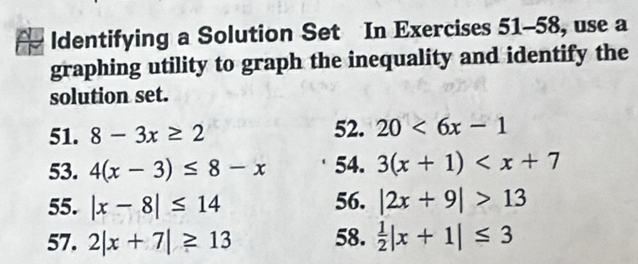 ldentifying a Solution Set In Exercises 51-58, use a 
graphing utility to graph the inequality and identify the 
solution set. 
52. 
51. 8-3x≥ 2 20<6x-1</tex> 
53. 4(x-3)≤ 8-x 54. 3(x+1)
55. |x-8|≤ 14 56. |2x+9|>13
57. 2|x+7|≥ 13 58.  1/2 |x+1|≤ 3