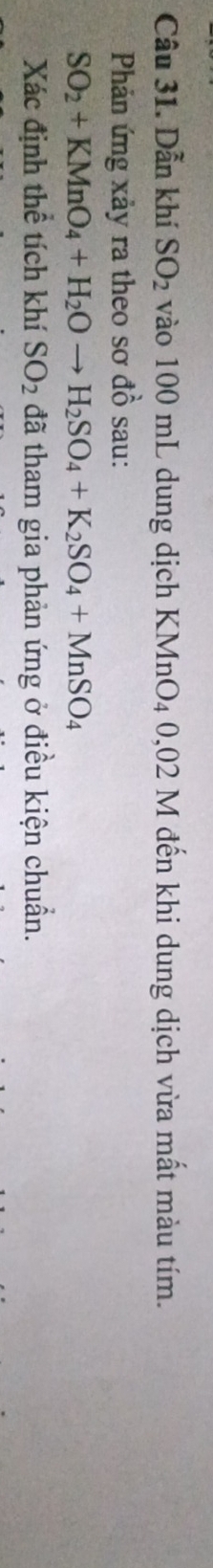 Dẫn khí SO_2 vào 100 mL dung dịch KMnO4 0,02 M đến khi dung dịch vừa mất màu tím. 
Phản ứng xảy ra theo sơ ở 4 1/2  sau:
SO_2+KMnO_4+H_2Oto H_2SO_4+K_2SO_4+MnSO_4
Xác định thể tích khí SO_2 đã tham gia phản ứng ở điều kiện chuẩn.