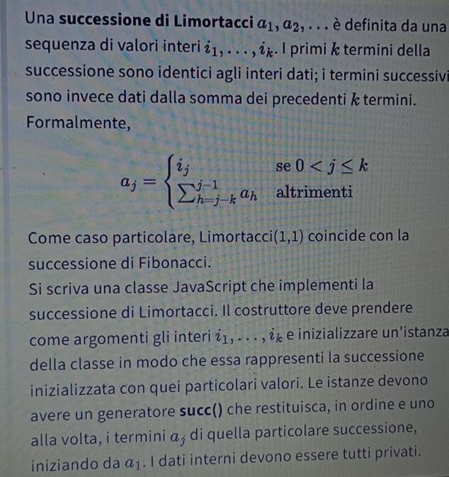 Una successione di Limortacci a_1, a_2.. . . è definita da una 
sequenza di valori interi i_1,..., i_k. I primi ê termini della 
successione sono identici agli interi dati; i termini successivi 
sono invece dati dalla somma dei precedenti k termini. 
Formalmente,
a_j=beginarrayl i_jse0
Come caso particolare, Limortacci (1,1) coincide con la 
successione di Fibonacci. 
Si scriva una classe JavaScript che implementi la 
successione di Limortacci. Il costruttore deve prendere 
come argomenti gli interi ₁, . . . , í e inizializzare un'istanza 
della classe in modo che essa rappresenti la successione 
inizializzata con quei particolari valori. Le istanze devono 
avere un generatore succ() che restituisca, in ordine e uno 
alla volta, i termini a_j di quella particolare successione, 
iniziando da a_1. I dati interni devono essere tutti privati.