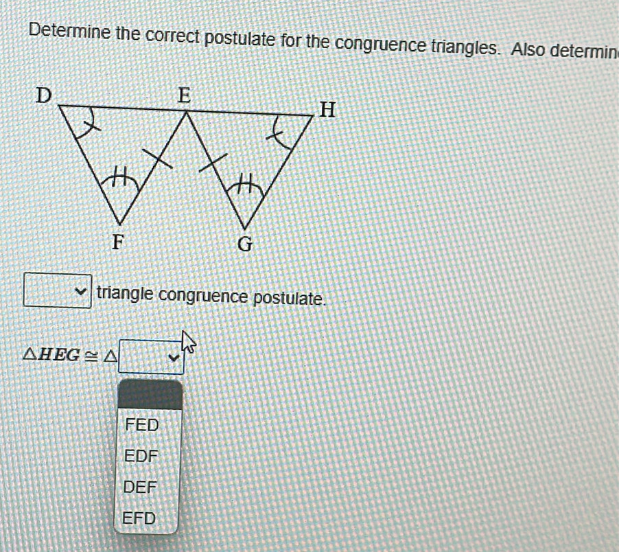 Determine the correct postulate for the congruence triangles. Also determin
triangle congruence postulate.
△ HEG≌ △
FED
EDF
DEF
EFD