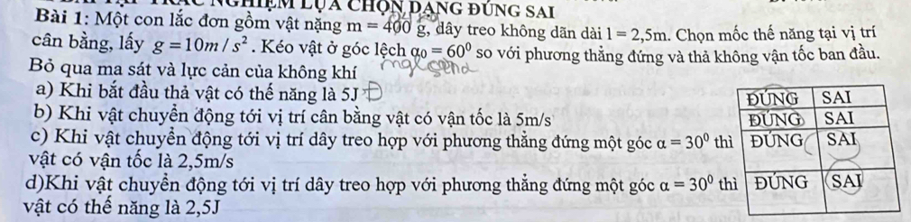 NghệM Lụa chộn Dạng đUng SAi
Bài 1: Một con lắc đơn gồm vật nặng m=400g , dây treo không dãn dài 1=2,5m. Chọn mốc thế năng tại vị trí
cân bằng, lấy g=10m/s^2. Kéo vật ở góc lệch alpha _0=60° so với phương thẳng đứng và thả không vận tốc ban đầu.
Bỏ qua ma sát và lực cản của không khí
a) Khi bắt đầu thả vật có thế năng là 5J
b) Khi vật chuyển động tới vị trí cân bằng vật có vận tốc là 5m/s
c) Khi vật chuyển động tới vị trí dây treo hợp với phương thẳng đứng một góc alpha =30° th
vật có vận tốc là 2,5m/s
d)Khi vật chuyển động tới vị trí dây treo hợp với phương thẳng đứng một góc alpha =30° t
vật có thế năng là 2,5J