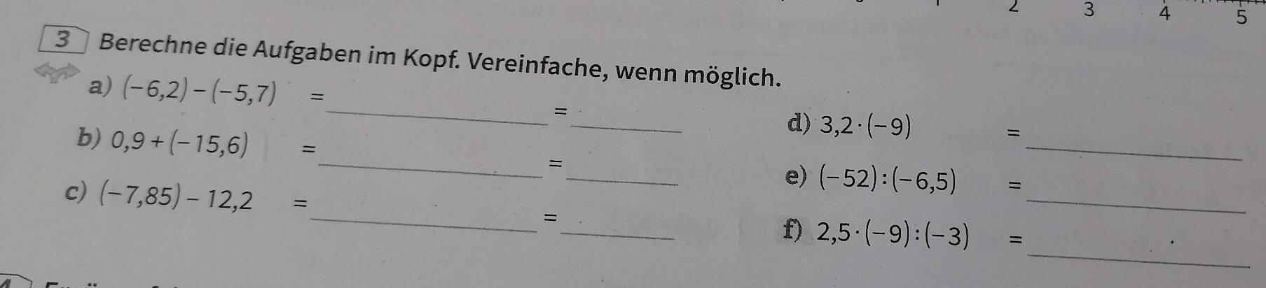 3 4 5
3 Berechne die Aufgaben im Kopf. Vereinfache, wenn möglich. 
_ 
a) (-6,2)-(-5,7)=
_ 
= 
b) 0,9+(-15,6)=
d) 3,2· (-9) =
_ 
= 
_ 
_e) (-52):(-6,5) =
_ 
c) (-7,85)-12,2= _ _ 2,5· (-9):(-3)= _ 
= 
f)