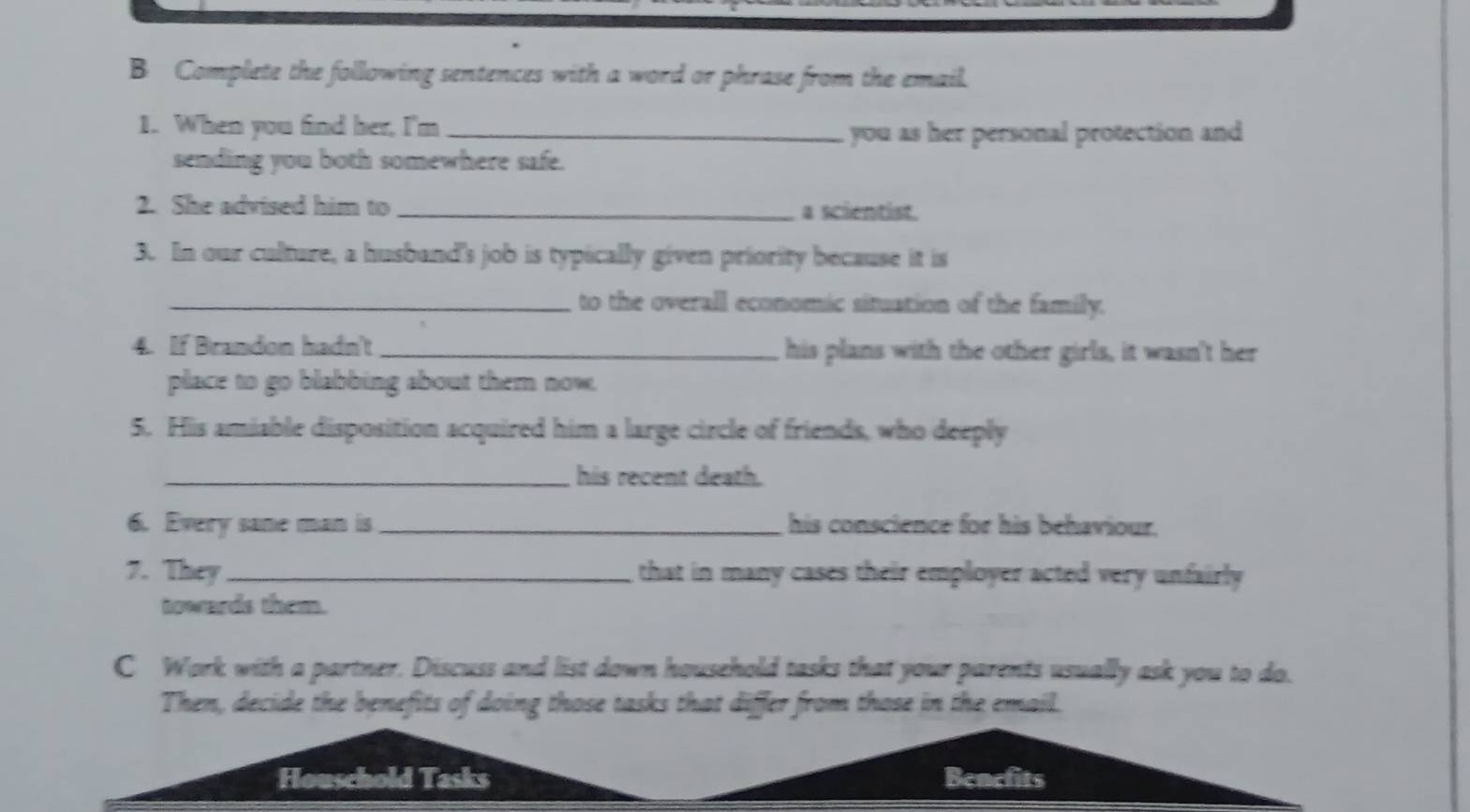 Complete the following sentences with a word or phrase from the email. 
1. When you find her, I'm_ 
you as her personal protection and 
sending you both somewhere safe. 
2. She advised him to _a scientist. 
3. In our culture, a husband's job is typically given priority because it is 
_to the overall economic situation of the family. 
4. If Brandon hadn't _his plans with the other girls, it wasn't her 
place to go blabbing about them now. 
5. His amiable disposition acquired him a large circle of friends, who deeply 
_his recent death. 
6. Every sane man is _his conscience for his behaviour. 
7. They _that in many cases their employer acted very unfairly 
towards them. 
C Work with a partner. Discuss and list down household tasks that your parents usually ask you to do. 
Then, decide the benefits of doing those tasks that differ from those in the email. 
Houschold Tasks Benefits