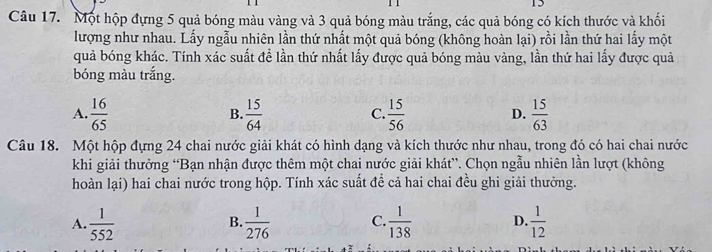 Một hộp đựng 5 quả bóng màu vàng và 3 quả bóng màu trắng, các quả bóng có kích thước và khối
lượng như nhau. Lấy ngẫu nhiên lần thứ nhất một quả bóng (không hoàn lại) rồi lần thứ hai lấy một
quả bóng khác. Tính xác suất đề lần thứ nhất lấy được quả bóng màu vàng, lần thứ hai lấy được quả
bóng màu trắng.
A.  16/65   15/64   15/56   15/63 
B.
C.
D.
Câu 18. Một hộp đựng 24 chai nước giải khát có hình dạng và kích thước như nhau, trong đó có hai chai nước
khi giải thưởng “Bạn nhận được thêm một chai nước giải khát”. Chọn ngẫu nhiên lần lượt (không
hoàn lại) hai chai nước trong hộp. Tính xác suất để cả hai chai đều ghi giải thưởng.
A.  1/552   1/276   1/138  D.  1/12 
B.
C.