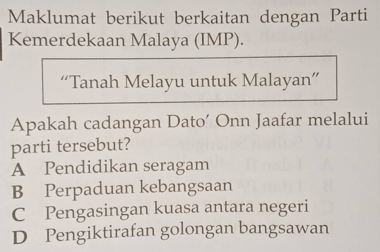 Maklumat berikut berkaitan dengan Parti
Kemerdekaan Malaya (IMP).
“Tanah Melayu untuk Malayan”
Apakah cadangan Dato’ Onn Jaafar melalui
parti tersebut?
A Pendidikan seragam
B Perpaduan kebangsaan
C Pengasingan kuasa antara negeri
D Pengiktirafan golongan bangsawan