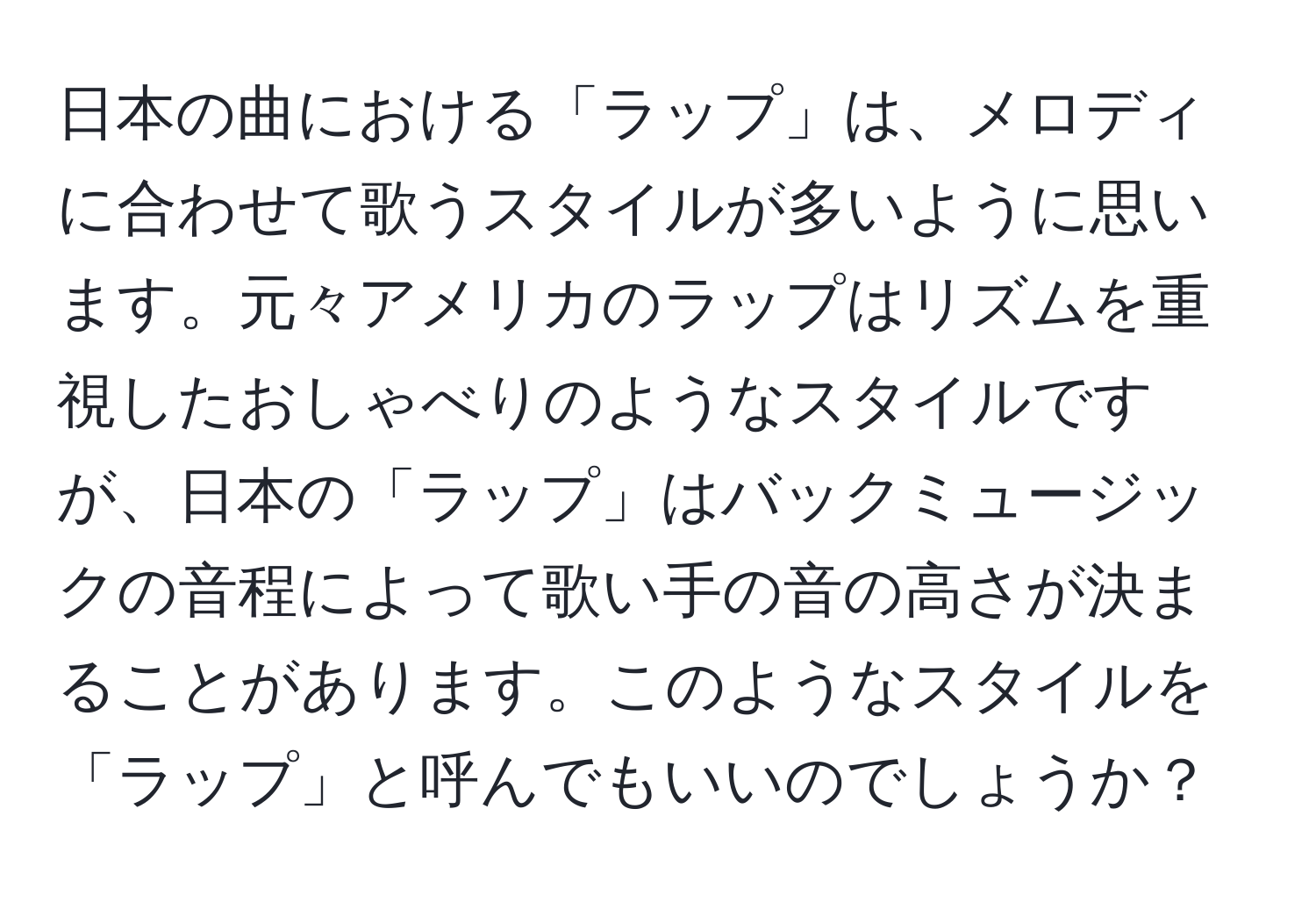 日本の曲における「ラップ」は、メロディに合わせて歌うスタイルが多いように思います。元々アメリカのラップはリズムを重視したおしゃべりのようなスタイルですが、日本の「ラップ」はバックミュージックの音程によって歌い手の音の高さが決まることがあります。このようなスタイルを「ラップ」と呼んでもいいのでしょうか？