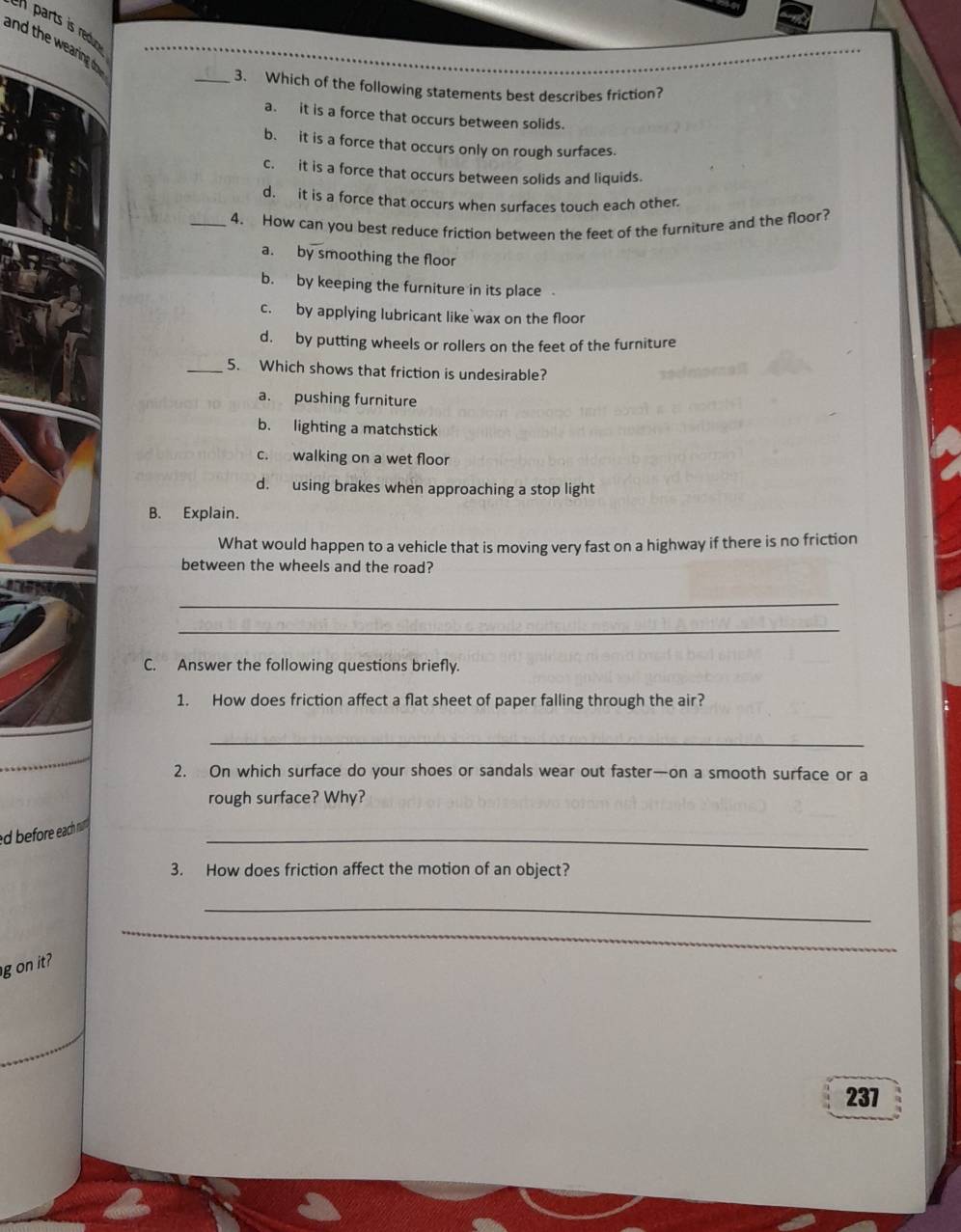 parts is redur 
and the wearing do
_3. Which of the following statements best describes friction?
a. it is a force that occurs between solids.
b. it is a force that occurs only on rough surfaces.
c. it is a force that occurs between solids and liquids.
d. it is a force that occurs when surfaces touch each other.
_4. How can you best reduce friction between the feet of the furniture and the floor?
a. by smoothing the floor
b. by keeping the furniture in its place
c. by applying lubricant like`wax on the floor
d. by putting wheels or rollers on the feet of the furniture
_5. Which shows that friction is undesirable?
a. pushing furniture
b. lighting a matchstick
c. walking on a wet floor
d. using brakes when approaching a stop light
B. Explain.
What would happen to a vehicle that is moving very fast on a highway if there is no friction
between the wheels and the road?
_
_
C. Answer the following questions briefly.
1. How does friction affect a flat sheet of paper falling through the air?
_
2. On which surface do your shoes or sandals wear out faster—on a smooth surface or a
rough surface? Why?
_
ed before each nu .
3. How does friction affect the motion of an object?
_
_
g on it
237