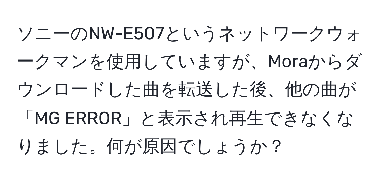 ソニーのNW-E507というネットワークウォークマンを使用していますが、Moraからダウンロードした曲を転送した後、他の曲が「MG ERROR」と表示され再生できなくなりました。何が原因でしょうか？