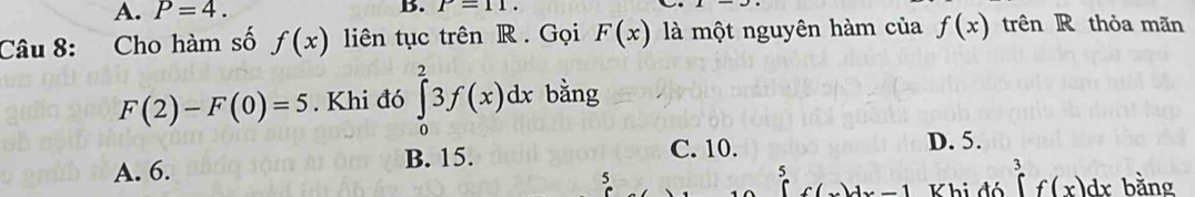 A. P=4. B. P=11. 
Câu 8: Cho hàm số f(x) liên tục trên R. Gọi F(x) là một nguyên hàm của f(x) trên R thỏa mãn
F(2)-F(0)=5. Khi đó ∈tlimits _0^23f(x)dx bằng
A. 6. B. 15.
C. 10. D. 5.
5
5
1 Khi đó ∈tlimits _3^3f(x)dx bằng