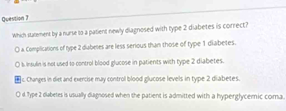 Which statement by a nurse to a patient newly diagnosed with type 2 diabetes is correct?
a. Complications of type 2 diabetes are less serious than those of type 1 diabetes.
b. Insulin is not used to control blood glucose in patients with type 2 diabetes.
c. Changes in diet and exercise may control blood glucose levels in type 2 diabetes.
d.Type 2 diabetes is usually diagnosed when the patient is admitted with a hyperglycemic coma.