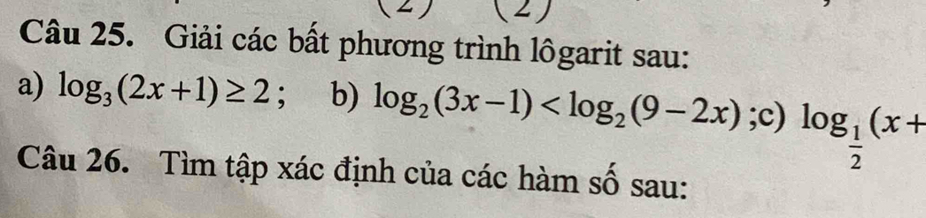 (2) 
Câu 25. Giải các bất phương trình lôgarit sau: 
a) log _3(2x+1)≥ 2 、 b) log _2(3x-1) ;c) log _ 1/2 (x+
Câu 26. Tìm tập xác định của các hàm số sau: