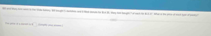 168 and Mary Ann went to the Viola bakery. Bill bought 5 danishes and 9 filed donuts for $14 35. Mary Ann bought 7 of each for $13.37. What is the price of eacht type of pastry? 
The price of a danish is □ (Simplify your answer.)