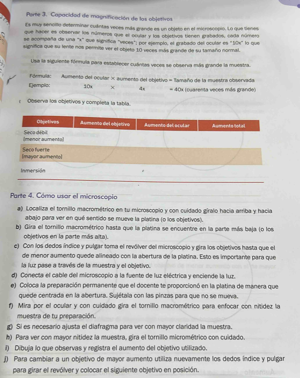 Parte 3. Capacidad de magnificación de los objetivos
Es muy sencillo determinar cuántas veces más grande es un objeto en el microscopio. Lo que tienes
que hacer es observar los números que el ocular y los objetivos tienen grabados, cada número
se acompaña de una “x” que significa "veces”; por ejemplo, el grabado del ocular es “10x” lo que
significa que su lente nos permite ver el objeto 10 veces más grande de su tamaño normal.
Usa la siguiente fórmula para establecer cuántas veces se observa más grande la muestra.
Fórmula: Aumento del ocular × aumento del objetivo = Tamaño de la muestra observada
Ejemplo: 10x × 4x =40x (cuarenta veces más grande)
Observa los objetivos y completa la tabla.
Parte 4. Cómo usar el microscopio
a) Localiza el tornillo macrométrico en tu microscopio y con cuidado gíralo hacia arriba y hacia
abajo para ver en qué sentido se mueve la platina (o los objetivos).
b) Gira el tornillo macrométrico hasta que la platina se encuentre en la parte más baja (o los
objetivos en la parte más alta).
c) Con los dedos índice y pulgar toma el revólver del microscopio y gira los objetivos hasta que el
de menor aumento quede alineado con la abertura de la platina. Esto es importante para que
la luz pase a través de la muestra y el objetivo.
d) Conecta el cable del microscopio a la fuente de luz eléctrica y enciende la luz.
e) Coloca la preparación permanente que el docente te proporcionó en la platina de manera que
quede centrada en la abertura. Sujétala con las pinzas para que no se mueva.
f) Mira por el ocular y con cuidado gira el tornillo macrométrico para enfocar con nitidez la
muestra de tu preparación.
g) Si es necesario ajusta el diafragma para ver con mayor claridad la muestra.
h) Para ver con mayor nitidez la muestra, gira el tornillo micrométrico con cuidado.
i) Dibuja lo que observas y registra el aumento del objetivo utilizado.
j) Para cambiar a un objetivo de mayor aumento utiliza nuevamente los dedos índice y pulgar
para girar el revólver y colocar el siguiente objetivo en posición.