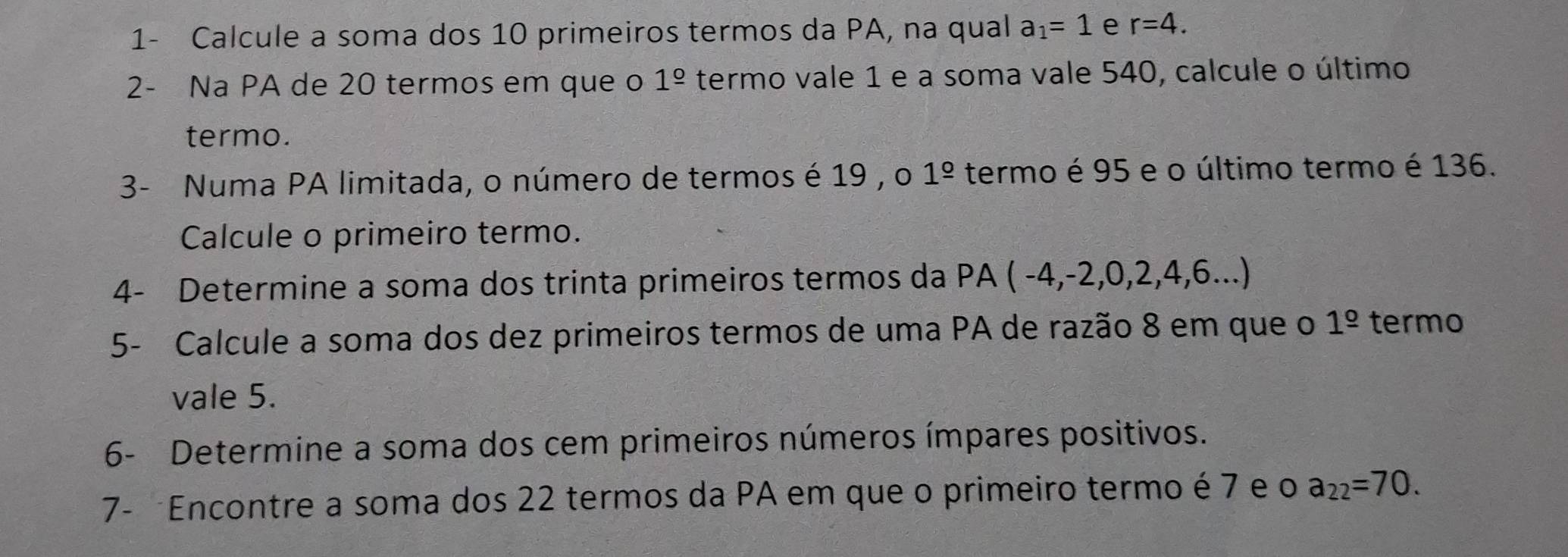 1- Calcule a soma dos 10 primeiros termos da PA, na qual a_1=1 e r=4. 
2- Na PA de 20 termos em que o 1^(_ circ) termo vale 1 e a soma vale 540, calcule o último 
termo. 
3- Numa PA limitada, o número de termos é 19 , o 1^(_ circ) termo é 95 e o último termo é 136. 
Calcule o primeiro termo. 
4- Determine a soma dos trinta primeiros termos da PA (-4,-2,0,2,4,6...)
5- Calcule a soma dos dez primeiros termos de uma PA de razão 8 em que o 1^(_ circ) termo 
vale 5. 
6- Determine a soma dos cem primeiros números ímpares positivos. 
7- Encontre a soma dos 22 termos da PA em que o primeiro termo é 7 e o a_22=70.