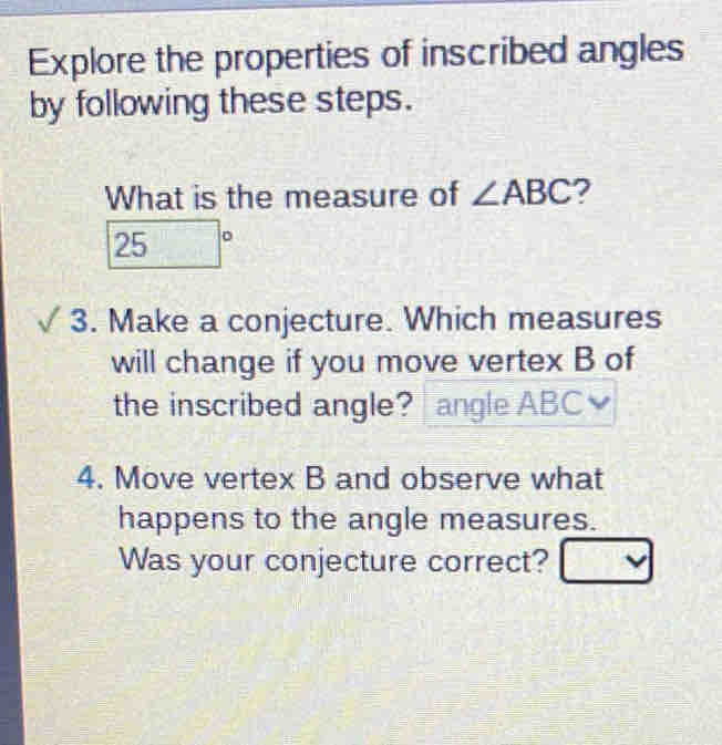 Explore the properties of inscribed angles 
by following these steps. 
What is the measure of ∠ ABC ?
25°
3. Make a conjecture. Which measures 
will change if you move vertex B of 
the inscribed angle? angle ABC≌
4. Move vertex B and observe what 
happens to the angle measures. 
Was your conjecture correct? □