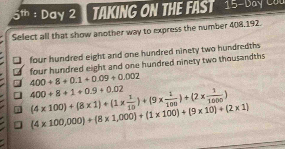 5th : Day 2 TAKING ON THE FAST 15-Day COu
Select all that show another way to express the number 408.192.
four hundred eight and one hundred ninety two hundredths
four hundred eight and one hundred ninety two thousandths
400+8+0.1+0.09+0.002
400+8+1+0.9+0.02
9 (4* 100)+(8* 1)+(1*  1/10 )+(9*  1/100 )+(2*  1/1000 )
(4* 100,000)+(8* 1,000)+(1* 100)+(9* 10)+(2* 1)