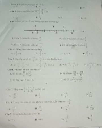 ết quố của phng n h P/ P
A. 1^4 B. P C. 7^(11) D. 7°
Câu 2. Giá trị của biểu thực 12°( (-1)/12 )^circ 
A.  (-1)/12  B.  1/12  C. 1
Câu 3, Quan sát trục số sau. Kháng định năo sau đây sai? D. - |
A. Diệm B hiểu diễn số bữu từ  (-9)/4  B. Điểm D biểu diễn số hữu ti  7/4 
C. Diểm A miều diễn số hữu ti  (-3)/2 . D. Điểm C hiệu diễn số hữu ti  1/4 
Cầu 4, Kháng định nào sau đây dùng 7
A. 2 5/x <0</tex> B. 2 2/3 ∈ N C. - 1.5 e Z D.  (-7)/9 ∈ Q
Câu 5. Sáp xếp các số -2.  (-3)/2  2  (-2)/3  0 từ nhó đến lớm tạ có
A. 2:  (-2)/3 , (-3)/2 :0,2 B.  (-2)/3 ; (-3)/2 ,-2,2,0 C. 0,2, (-2)/3 ; (-3)/2 ,-2 D. -2, (-3)/2 , (-2)/3 . 0: 2
Câu 6. Kháng định não sau đây sai?
A. Số đổi của  13/8   13/-8  B. Số đổi của  191/-79   (-191)/79 
C. Số đổi của 1.5 là −1.5 D. Số đồi cos  15/13  ·s  (-15)/13 
Câu 7. Phép tình  3/4 + 1/4 ·  (-12)/20  có kết quá
A.  (-12)/20  B.  3/5  C.  (-3)/5  D.  (-9)/34 
Câu 8. Trong các phân số sau, phân số năo biểu diễn số hữa ti - 3/4 
A.  (-6)/2  B.  8/-6  C.  (-12)/9  D.  9/-12 
Cân 9, Số nghịch đào của sò 0,4 là
A. 2.5 B. - 0.4 C.  (-5)/2  D.  2/5 