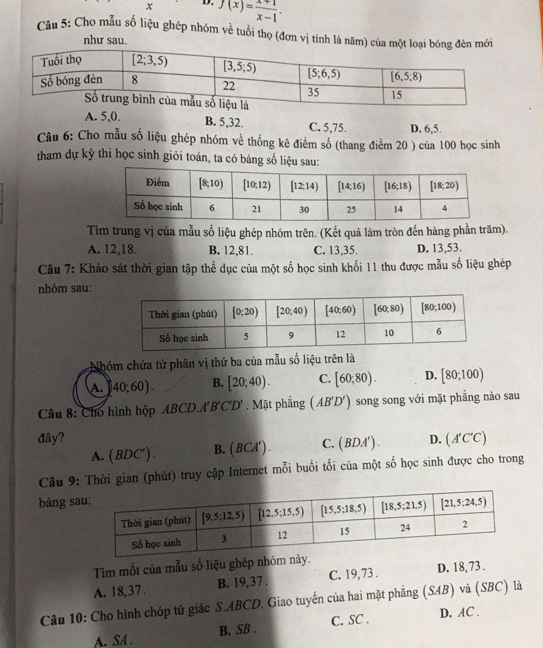 f(x)= (x+1)/x-1 .
Câu 5: Cho mẫu số liệu ghép nhóm về tuổi thọ (đơn vị tính là năm) của một loại ới
như sau.
A. 5,0. B. 5,32. C. 5,75.
D. 6,5.
Câu 6: Cho mẫu số liệu ghép nhóm về thống kê điểm số (thang điểm 20 ) của 100 học sinh
tham dự kỳ thi học sinh giỏi toán, ta có bảng số liệu sau:
Tìm trung vị của mẫu số liệu ghép nhóm trên. (Kết quả làm tròn đến hàng phần trăm).
A. 12,18. B. 12,81. C. 13,35. D. 13,53.
Câu 7: Khảo sát thời gian tập thể dục của một số học sinh khối 11 thu được mẫu số liệu ghép
nhóm sau:
Nhóm chứa tứ phân vị thứ ba của mẫu số liệu trên là
A. 40;60).
B. [20;40). C. [60;80). D. [80;100)
Câu 8: Cho hình hộp ABCD.A'' B'C'D'. Mặt phẳng (AB'D') song song với mặt phẳng nào sau
đây? D. (A'C'C)
A. (BDC').
B. ( BCA' ) . C. (BDA').
Câu 9: Thời gian (phút) truy cập Internet mỗi buổi tối của một số học sinh được cho trong
bảng sa
Tìm mốt của mẫu số liệu ghép nhóm này.
A. 18,37. B. 19,37 . C. 19, 73 . D. 18, 73 .
Câu 10: Cho hình chóp tứ giác S.ABCD. Giao tuyến của hai mặt phẳng (SAB) và (SBC) là
C. SC . D. AC .
A. SA . B. SB .