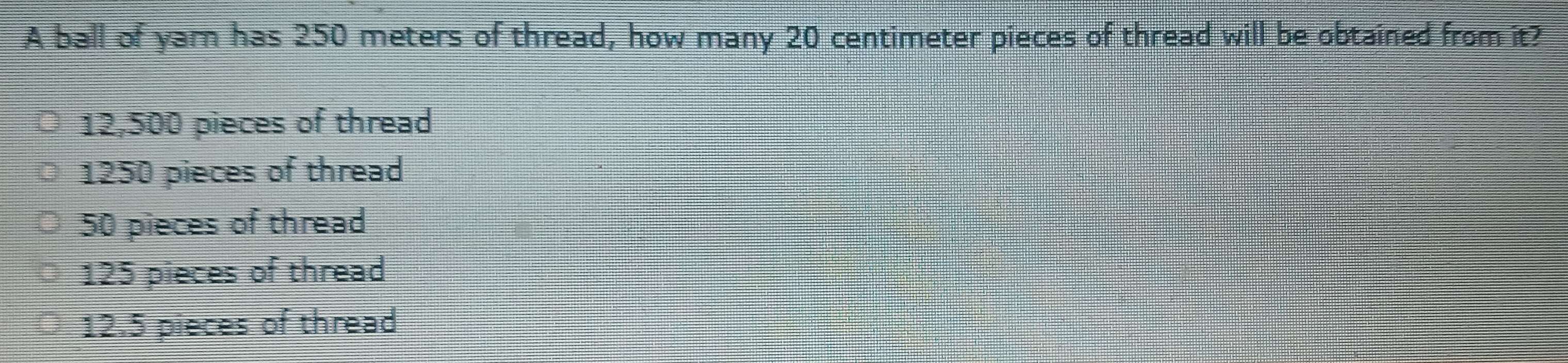 A ball of yar has 250 meters of thread, how many 20 centimeter pieces of thread will be obtained from it?
12,500 pieces of thread
1250 pieces of thread
50 pieces of thread
125 pieces of thread
12.5 pieces of thread