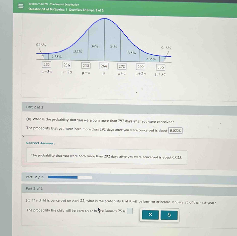 HW - The Normal Distribution
Question 14 of 14 (1 point) | Question Attempt: 2 of 3
Part 2 of 3
(b) What is the probability that you were born more than 292 days after you were conceived?
The probability that you were born more than 292 days after you were conceived is about 0.0228
Correct Answer:
The probability that you were born more than 292 days after you were conceived is about 0.025.
Part: 2 / 3
Part 3 of 3
(c) If a child is conceived on April 22, what is the probability that it will be born on or before January 25 of the next year?
The probability the child will be born on or be re January 25 is □ ×