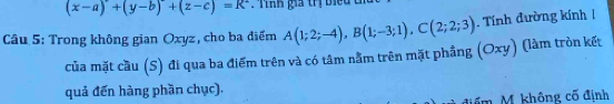 (x-a)+(y-b)+(z-c)=R^2 * T nh gia trị biể 
Câu 5: Trong không gian Oxyz, cho ba điểm A(1;2;-4), B(1;-3;1), C(2;2;3) Tính đường kính 
của mặt cầu (S) đi qua ba điểm trên và có tâm nằm trên mặt phầng (Oxy) (làm tròn kết 
quả đến hàng phần chục). 
điểm M. không cố định