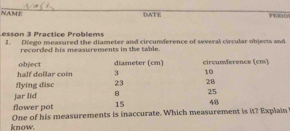 NAME DATE PERIOI 
esson 3 Practice Problems 
1. Diego measured the diameter and circumference of several circular objects and 
recorded his measurements in the table. 
object diameter (cm) circumference (cm) 
half dollar coin 3 10
23
flying disc 28
jar lid
8
25
48
flower pot
15
One of his measurements is inaccurate. Which measurement is it? Explain 
know.