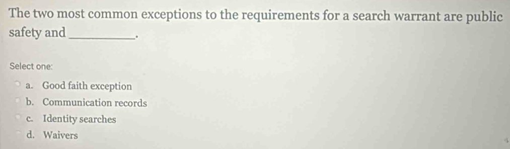 The two most common exceptions to the requirements for a search warrant are public
safety and_
.
Select one:
a. Good faith exception
b. Communication records
c. Identity searches
d. Waivers