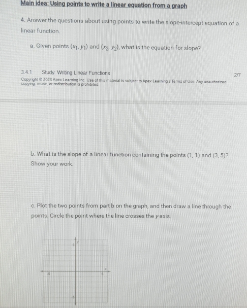 Main idea: Using points to write a linear equation from a graph 
4. Answer the questions about using points to write the slope-intercept equation of a 
linear function. 
a. Given points (x_1,y_1) and (x_2,y_2) , what is the equation for slope? 
3.4.1 Study: Writing Linear Functions 2/7 
Copyright @ 2023 Apex Learning Inc. Use of this material is subject to Apex Learing's Terms of Use. Any unauthorized 
copying, reuse, or redistribution is prohibited 
b. What is the slope of a linear function containing the points (1,1) and (3,5) ? 
Show your work. 
c. Plot the two points from part b on the graph, and then draw a line through the 
points. Circle the point where the line crosses the y axis.