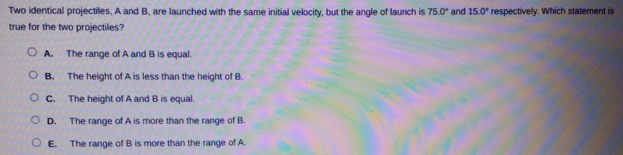 Two identical projectiles, A and B, are launched with the same initial velocity, but the angle of launch is 75.0° and 15.0° respectively. Which statement is
true for the two projectiles?
A. The range of A and B is equal.
B. The height of A is less than the height of B.
C. The height of A and B is equal.
D. The range of A is more than the range of B.
E. The range of B is more than the range of A.