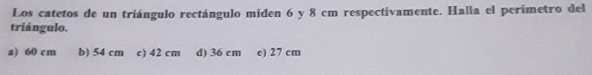 Los catetos de un triángulo rectángulo miden 6 y 8 cm respectivamente. Halla el perímetro del
triángulo.
a) 60 cm b) 54 cm c) 42 cm d) 36 cm e) 27 cm