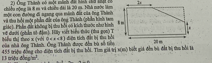 Ông Thành có một mảnh đất hình chữ nhật có 
chiều rộng là 8 m và chiều đài là 20 m. Nhà nước làm 
một con đường đi ngang qua mảnh đất của ông Thành 
và thu hồi một phần đất của ông Thành (phần hình tam 
giác). Phần đất không bị thu hồi có kích thước như hình 
về đưới (phần tô đậm). Hãy viết biểu thức (thu gọn) T 
biểu thị theo x (với 0 diện tích đất bị thu hồi 
của nhà ông Thành. Ông Thành được đền bù số tiền 
455 triệu đồng cho diện tích đất bị thu hồi. Tìm giá trị x (m) biết giá đền bù đất bị thu hồi là
13 triệu đồng m^2.